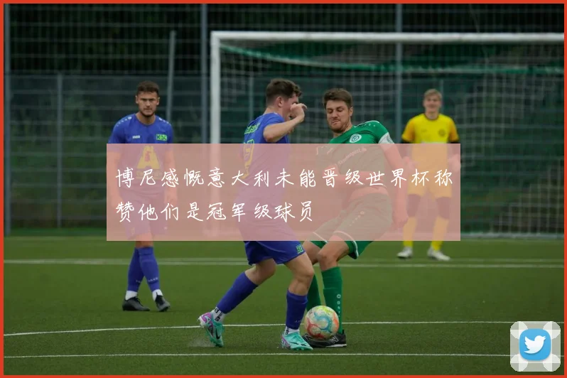 博尼感慨意大利未能晋级世界杯称赞他们是冠军级球员