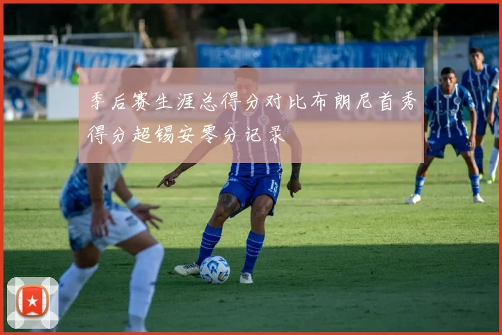 季后赛生涯总得分对比布朗尼首秀得分超锡安零分记录