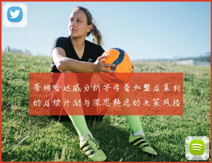 蒂姆哈达威分析字母哥加盟后莱利的后续计划与深思熟虑的决策风格