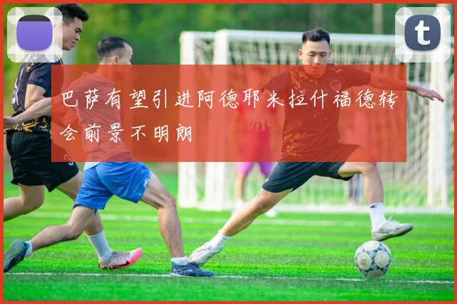 巴萨有望引进阿德耶米拉什福德转会前景不明朗