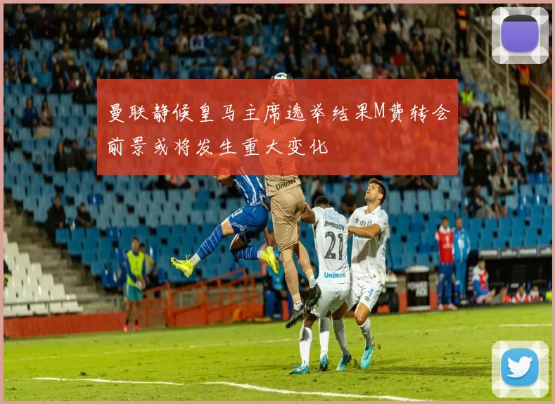 曼联静候皇马主席选举结果M费转会前景或将发生重大变化
