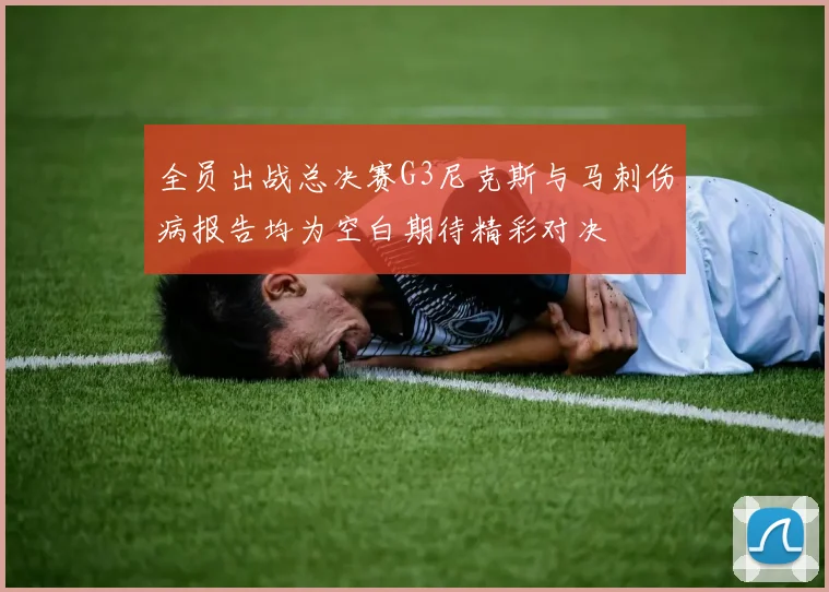 全员出战总决赛G3尼克斯与马刺伤病报告均为空白期待精彩对决