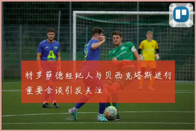 特罗萨德经纪人与贝西克塔斯进行重要会谈引发关注