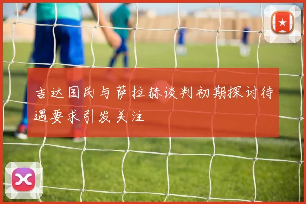 吉达国民与萨拉赫谈判初期探讨待遇要求引发关注