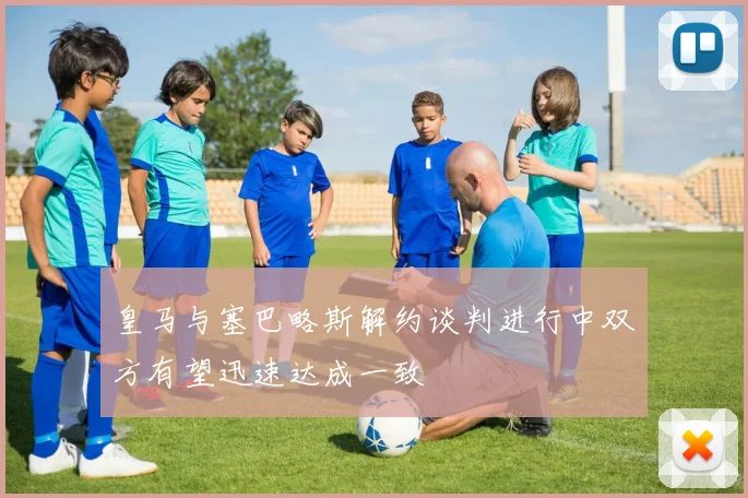 皇马与塞巴略斯解约谈判进行中双方有望迅速达成一致