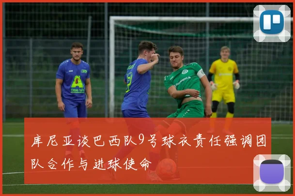 库尼亚谈巴西队9号球衣责任强调团队合作与进球使命